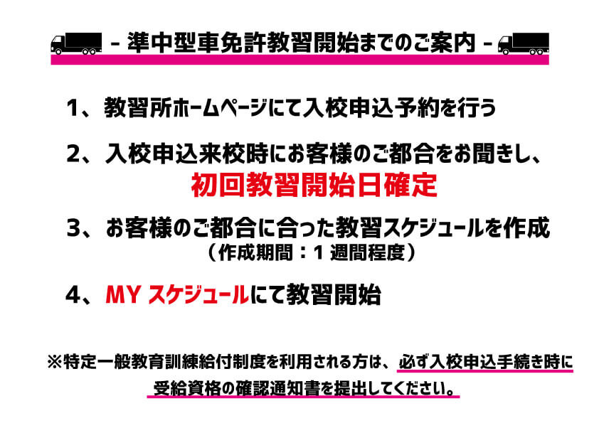 入校申込来校時に教習開始日が確定します。事前予約は行っておりません。特定一般教育訓練給付制度を利用される方は、必ず入校申込手続き時に受給資格の確定通知書を提出してください。